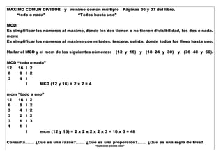 MAXIMO COMUN DIVISOR y mínimo común múltiplo Páginas 36 y 37 del libro.
“todo o nada” “Todos hasta uno”
MCD:
Es simplificar los números al máximo, donde los dos tienen o no tienen divisibilidad, los dos o nada.
mcm:
Es simplificar los números al máximo con mitades, tercera, quinta, donde todos los llevo hasta uno.
Hallar el MCD y el mcm de los siguientes números: (12 y 16) y (18 24 y 30) y (36 48 y 60).
MCD “todo o nada”
12 16 I 2
6 8 I 2
3 4 I
I MCD (12 y 16) = 2 x 2 = 4
mcm “todo a uno”
12 16 I 2
6 8 I 2
3 4 I 2
3 2 I 2
3 1 I 3
1 1 I
I mcm (12 y 16) = 2 x 2 x 2 x 2 x 3 = 16 x 3 = 48
Consulta……. ¿Qué es una razón?....... ¿Qué es una proporción?....... ¿Qué es una regla de tres?
“explicación próxima clase”
 