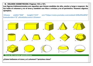 B. SOLIDOS ISOMETRICOS: Páginas 153 a 161.
Las figuras tridimensionales son aquellas que tienen medidas de alto, ancho y largo o espesor. Se
les halla el volumen y no el área y también sus filos o aristas y no el perímetro. Veamos algunos
ejemplos.
<iframe width="560" height="315" src="https://www.youtube.com/embed/-65RnPKnDPA"
frameborder="0" allowfullscreen></iframe>
¿Cómo hallamos el área y el volumen? “próxima clase”
 