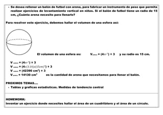 - Se desea rellenar un balón de futbol con arena, para fabricar un instrumento de peso que permita
realizar ejercicios de levantamiento vertical en niños. Si el balón de futbol tiene un radio de 15
cm, ¿Cuánta arena necesito para llenarlo?
Para resolver este ejercicio, debemos hallar el volumen de una esfera así:
El volumen de una esfera es: V(esfera) = (4𝜋𝑟3
) ÷ 3 y su radio es 15 cm.
V (esfera) = (4𝜋𝑟3
) ÷ 3
V (esfera) = (4𝑥(3.14)𝑥(15𝑐𝑚)3
) ÷ 3
V (esfera) = (42390 cm3
) ÷ 3
V(esfera) = 14130 cm3
es la cantidad de arena que necesitamos para llenar el balón.
PROXIMOS TEMAS….
- Tablas y graficas estadísticas. Medidas de tendencia central
HOMEWORK:
Inventar un ejercicio donde necesites hallar el área de un cuadrilátero y el área de un círculo.
 
