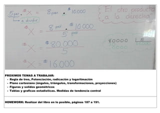 PROXIMOS TEMAS A TRABAJAR:
- Regla de tres, Potenciación, radicación y logaritmación
- Plano cartesiano (ángulos, triángulos, transformaciones, proyecciones)
- Figuras y solidos geométricos
- Tablas y graficas estadísticas. Medidas de tendencia central
HOMEWORK: Realizar del libro en lo posible, páginas 187 a 191.
 