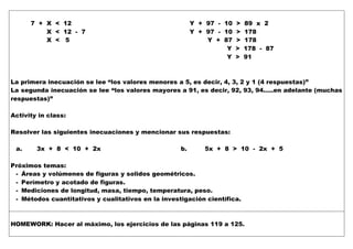 7 + X < 12 Y + 97 - 10 > 89 x 2
X < 12 - 7 Y + 97 - 10 > 178
X < 5 Y + 87 > 178
Y > 178 - 87
Y > 91
La primera inecuación se lee “los valores menores a 5, es decir, 4, 3, 2 y 1 (4 respuestas)”
La segunda inecuación se lee “los valores mayores a 91, es decir, 92, 93, 94…..en adelante (muchas
respuestas)”
Activity in class:
Resolver las siguientes inecuaciones y mencionar sus respuestas:
a. 3x + 8 < 10 + 2x b. 5x + 8 > 10 - 2x + 5
Próximos temas:
- Áreas y volúmenes de figuras y solidos geométricos.
- Perímetro y acotado de figuras.
- Mediciones de longitud, masa, tiempo, temperatura, peso.
- Métodos cuantitativos y cualitativos en la investigación científica.
HOMEWORK: Hacer al máximo, los ejercicios de las páginas 119 a 125.
 