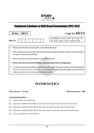 Studymate Solutions to CBSE Board Examination 2012-2013

       Series : SKS/1                                                           Code No. 65/1/1
                                                            Candidates must write the Code on
Roll No.                                                    the title page of the answer-book.


  Please check that this question paper contains 8 printed pages.

  Code number given on the right hand side of the question paper should be written on the title page of
   the answer-book by the candidate.

  Please check that this question paper contains 29 questions.

  Please write down the Serial Number of the questions before attempting it.

  15 minutes time has been allotted to read this question paper. The question paper will be distributed at
   10.15 a.m. From 10.15 a.m. to 10.30 a.m., the student will read the question paper only and will not
   write any answer on the answer script during this period.




                                     MATHEMATICS

[Time allowed : 3 hours]                                                         [Maximum marks : 100]


General Instructuions:
(i)     All questions are compulsory.
(ii)    Questions numbered 1 to 10 are very short-answer questions and carry 1 mark each.
(iii) Questions numbered 11 to 22 are short-answer questions and carry 4 marks each.
(iv) Questions numbered 23 to 29 are also short-answer questions and carry 6 marks each.
(v)     Use of calculators is not allowed.




                                                    -(1)-
 