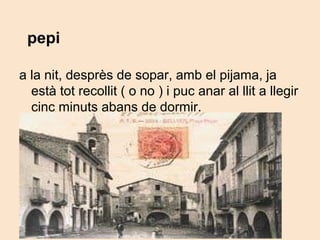 pepi
a la nit, desprès de sopar, amb el pijama, ja
està tot recollit ( o no ) i puc anar al llit a llegir
cinc minuts abans de dormir.
 