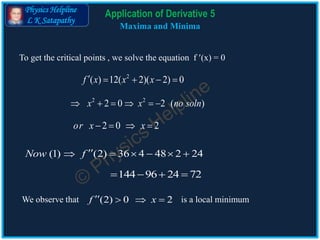 Physics Helpline
L K Satapathy
Application of Derivative 5
Maxima and Minima
2 2
2 0 2 ( )x x no soln     
(1) (2) 36 4 48 2 24Now f      
To get the critical points , we solve the equation f (x) = 0
2
( ) 12( 2)( 2) 0f x x x    
2 0 2or x x   
144 96 24 72   
We observe that is a local minimum(2) 0 2f x   
 