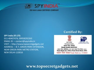 SPY India (P) LTD.
011-40407474, 09958292263
EMAIL ID: – contact@spyindia.in
VISIT: – http://www.topsecretgadgets.net
ADDRESS: – B-7, GREEN PARK EXTENSION,
NEAR GREEN PARK METRO STATION,
NEW DELHI-110016
www.topsecretgadgets.net
Certified By:
 