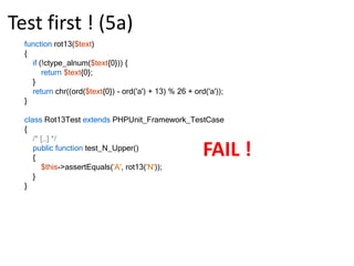 Test first ! (2c)functionrot13($text){returnchr(ord($text{0}) + 13);}class Rot13Test extendsPHPUnit_Framework_TestCase{public function test_A_Lower()    {$this->assertEquals('n', rot13('a'));    }}PHPUnit 3.5.5 by Sebastian Bergmann..Time: 1 second, Memory: 3.50MbOK (1 test, 1 assertion)