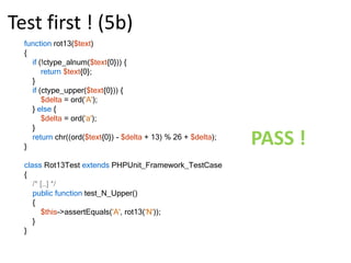 Test first ! (3a)functionrot13($text){returnchr(ord($text{0}) + 13);}class Rot13Test extendsPHPUnit_Framework_TestCase{public function test_A_Lower()    {$this->assertEquals('n', rot13('a'));    }public function test_N_Lower()    {$this->assertEquals(‘a', rot13(‘n'));    }}FAIL !