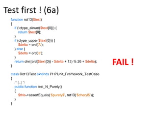 Test first ! (3b)functionrot13($text){return chr((ord($text{0}) - ord('a') + 13) % 26 + ord('a'));}class Rot13Test extendsPHPUnit_Framework_TestCase{public function test_A_Lower()    {$this->assertEquals('n', rot13('a'));    }public function test_N_Lower()    {$this->assertEquals(‘a', rot13(‘n'));    }}PASS !