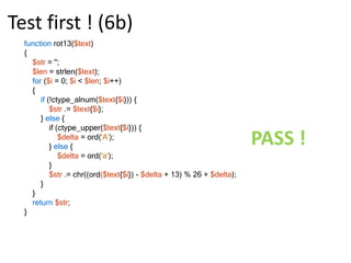 Test first ! (4a)functionrot13($text){   return chr((ord($text{0}) - ord('a') + 13) % 26 + ord('a'));}class Rot13Test extendsPHPUnit_Framework_TestCase{public function test_A_Lower()    {$this->assertEquals('n', rot13('a'));    }public function test_N_Lower()    {$this->assertEquals(‘a', rot13(‘n'));    }public functiontest_Symbol()    {$this->assertEquals('$', rot13('$'));    }}FAIL !