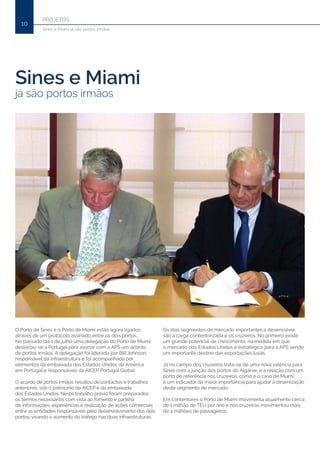 PROJETOS
10
Sines e Miami já são portos irmãos
Sines e Miami
já são portos irmãos
O Porto de Sines e o Porto de Miami estão agora ligados
através de um protocolo assinado entre os dois portos.
No passado dia 1 de julho uma delegação do Porto de Miami
deslocou-se a Portugal para assinar com a APS um acordo
de portos irmãos. A delegação foi liderada por Bill Johnson,
responsável da infraestrutura e foi acompanhada por
elementos da embaixada dos Estados Unidos da América
em Portugal e responsáveis da AICEP Portugal Global.
O acordo de portos irmãos resultou de contactos e trabalhos
anteriores, sob o patrocínio da AICEP e da embaixada
dos Estados Unidos. Neste trabalho prévio foram preparados
os termos necessários com vista ao fomento e partilha
de informações, experiências e realização de ações comerciais
entre as entidades responsáveis pelo desenvolvimento dos dois
portos, visando o aumento do tráfego nas duas infraestruturas.
Os dois segmentos de mercado importantes a desenvolver
são a carga contentorizada e os cruzeiros. No primeiro existe
um grande potencial de crescimento, na medida em que
o mercado dos Estados Unidos é estratégico para a APS sendo
um importante destino das exportações lusas.
Já no campo dos cruzeiros trata-se de uma nova valência para
Sines com a junção dos portos do Algarve, e a relação com um
porto de referência nos cruzeiros, como é o caso de Miami,
é um indicador da maior importância para ajudar à dinamização
deste segmento de mercado.
Em contentores o Porto de Miami movimenta atualmente cerca
de 1 milhão de TEU por ano e nos cruzeiros movimentou mais
de 4 milhões de passageiros.
 