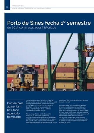 COORDENADAS
12
Porto de Sines fecha 1º semestre de 2013 com resultados históricos
Porto de Sines fecha 1º semestre
de 2013 com resultados históricos
No primeiro semestre de 2013, o Porto de
Sines registou um crescimento de 22% no total
de carga movimentada, comparativamente
com o período homólogo do ano anterior.
Este foi o melhor semestre de sempre
com a movimentação de 17.4 milhões
de toneladas de mercadorias.
No que respeita aos contentores esta
evolução foi ainda mais expressiva
com um impressionante aumento homólogo
de 62% no semestre, ultrapassando os 422 mil
TEU acumulados. De destacar ainda neste
segmento de carga o excelente mês de Junho,
com 92.167 TEU movimentados, um recorde
absoluto mensal.
Acompanhando esta evolução, o número
de navios recebidos aumentou 16%, para
937 navios no primeiro semestre de 2013,
verificando-se igualmente o recurso a navios
de maior porte confirmado pelo aumento da
arqueação bruta cujo acumulado cresceu 24%.
Para este resultado, muito contribuiu
o dinamismo comercial e as excelentes
condições operacionais oferecidas por todas
as empresas concessionárias dos terminais
do Porto de Sines.
Contentores
aumentam
62% face
a período
homólogo
 