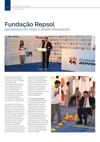 O PORTO E A CIDADE
16
Fundação Repsol
Fundação Repsol
apresentou em Sines o projeto Recapacita
O Projeto Recapacita foi
apresentado no auditório
do Porto de Sines no âmbito
da Jornada Viver
a Diversidade. Este projeto,
da Fundação Repsol, tem
como objetivo promover
a consciencialização
sobre as dificuldades e as
barreiras que as pessoas
com deficiência enfrentam
nas suas vidas diárias,
sensibilizando a população,
em especial os mais jovens.
No seguimento do evento
de abertura no Auditório da
APS, e como forma de dar a
conhecer o projeto de forma
pedagógica e dinâmica, foi
criado o espaço “Recapacita”
dentro do castelo de Sines,
que através de recursos
interativos e com diferentes
áreas temáticas, convidou
o público a participar no
“Circuito dos Sentidos”,
que simulou vários cenários
nos quais o visitante enfrentou
as dificuldades habituais de
uma pessoa com deficiência.
De acordo com César Gallo,
Presidente da Fundação
Repsol, “a Fundação Repsol
acredita numa sociedade
diversa. Desta forma, o nosso
objetivo é trabalhar pela
integridade completa das
pessoas com deficiência
e para que não exista nenhum
tipo de desigualdade
de oportunidades”.
O “Circuito dos Sentidos”
O projeto Recapacita dividiu-
se em três áreas temáticas
(auditiva, física e visual) e
cada uma destas áreas era
constituída por um painel
que explicava as principais
dificuldades enfrentadas
pelas pessoas de acordo
com o tipo de deficiência. Na
área de deficiência física, os
visitantes podiam participar
em atividades, tais como uma
prova de obstáculos. A área de
deficiência visual contou com
uma zona de pintura, entre
outras e a área auditiva tem
três zonas: vídeo, linguagem
e zona de objetos.
 