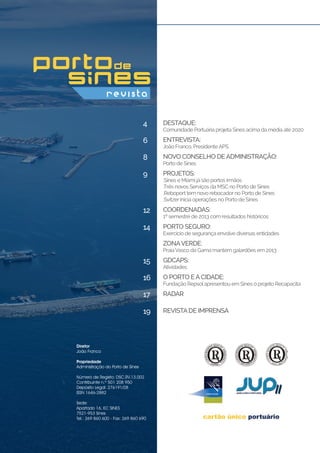DESTAQUE:
Comunidade Portuária projeta Sines acima da média até 2020
ENTREVISTA:
João Franco, PresidenteAPS
NOVO CONSELHO DEADMINISTRAÇÃO:
Porto de Sines
Projetos:
.Sines e Miami já são portos irmãos
.Três novos Serviços da MSC no Porto de Sines
.Reboport tem novo rebocador no Porto de Sines
.Svitzer inicia operações no Porto de Sines
Coordenadas:
1º semestre de 2013 com resultados históricos
GDCAPS:
Atividades
O Porto eaCidade:
Fundação Repsolapresentou em Sines o projeto Recapacita
Radar
Revistade Imprensa
Porto Seguro:
Exercício de segurança envolve diversas entidades
ZonaVerde:
PraiaVasco da Gama mantém galardões em 2013
4
6
8
9
12
15
16
17
19
14
Diretor
João Franco
Propriedade
Administração do Porto de Sines
Número de Registo: DSC.RV.13.002
Contribuinte n.º 501 208 950
Depósito Legal: 276191/08
ISSN 1646-2882
Sede:
Apartado 16, EC SINES
7521-953 Sines
Tel.: 269 860 600 - Fax: 269 860 690	
 