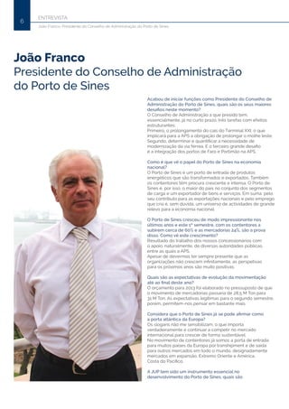 ENTREVISTA
6
João Franco, Presidente do Conselho de Administração do Porto de Sines
Acabou de iniciar funções como Presidente do Conselho de
Administração do Porto de Sines, quais são os seus maiores
desafios neste momento?
O Conselho de Administração a que presido tem,
essencialmente, já no curto prazo, três tarefas com efeitos
estruturantes:
Primeiro, o prolongamento do cais do Terminal XXI, o que
implicará para a APS a obrigação de prolongar o molhe leste.
Segundo, determinar e quantificar a necessidade de
modernização da via férrea. E o terceiro grande desafio
é a integração dos portos de Faro e Portimão na APS.
Como é que vê o papel do Porto de Sines na economia
nacional?
O Porto de Sines é um porto de entrada de produtos
energéticos que são transformados e exportados. Também
os contentores têm procura crescente e intensa. O Porto de
Sines é, por isso, o maior do país no conjunto dos segmentos
de carga e um exportador de bens e serviços. Em suma: pelo
seu contributo para as exportações nacionais e pelo emprego
que cria é, sem dúvida, um universo de actividades de grande
relevo para a economia nacional.
O Porto de Sines cresceu de modo impressionante nos
últimos anos e este 1º semestre, com os contentores a
subirem cerca de 60% e as mercadorias 24%, são a prova
disso. Como vê este crescimento?
Resultado do trabalho dos nossos concessionários com
o apoio, naturalmente, de diversas autoridades públicas,
entre as quais a APS.
Apesar de devermos ter sempre presente que as
organizações não crescem infinitamente, as perspetivas
para os próximos anos são muito positivas.
Quais são as expectativas de evolução da movimentação
até ao final deste ano?
O orçamento para 2013 foi elaborado no pressuposto de que
o movimento de mercadorias passaria de 28,5 M Ton para
31 M Ton. As expectativas legítimas para o segundo semestre,
porém, permitem-nos pensar em bastante mais.
Considera que o Porto de Sines já se pode afirmar como
a porta atlântica da Europa?
Os slogans não me sensibilizam; o que importa
verdadeiramente é continuar a competir no mercado
internacional para crescer de forma sustentável.
No movimento de contentores já somos a porta de entrada
para muitos países da Europa por transhipment e de saída
para outros mercados em todo o mundo, designadamente
mercados em expansão, Extremo Oriente e América,
Costa do Pacífico.
A JUP tem sido um instrumento essencial no
desenvolvimento do Porto de Sines, quais são
João Franco
Presidente do Conselho de Administração
do Porto de Sines
 