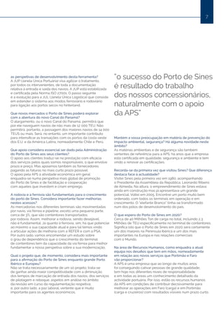 7
as perspetivas de desenvolvimento desta ferramenta?
A JUP (Janela Única Portuária) visa agilizar o tratamento,
por todos os intervenientes, de toda a documentação
relativa à entrada e saída dos navios. A JUP está estabilizada
e certificada pela Norma ISO 27001. O passo seguinte
é a evolução para a JUL (Janela Única Logística) que consiste
em estender o sistema aos modos ferroviário e rodoviário
para ligação aos portos secos no hinterland.
Que novos mercados o Porto de Sines poderá explorar
com a abertura do novo Canal do Panamá?
O alargamento, ou o novo Canal do Panamá, permitirá que
por ele naveguem navios de não mais de 12 000 TEU. Não
permitirá, portanto, a passagem dos maiores navios de 14 000
TEUS ou mais. Será, no entanto, um importante contributo
para intensificar as transações com os portos da costa oeste
dos E.U. e da América Latina, nomeadamente Chile e Perú.
Que apoio considera essencial ser dado pela Administração
do Porto de Sines aos seus clientes?
O apoio aos clientes traduz-se na prestação com eficácia
dos serviços pelos quais somos responsáveis, o que envolve
prazo e preço. Mas apoiamos também os fornecedores
pagando as faturas no mais curto prazo possível.
O apoio pela APS à atividade económica em geral
enquadra-se numa perspetiva mais global de promoção
do Porto de Sines e de facilitação e cooperação
com aqueles que investem e criam emprego.
A rodovia e a ferrovia são fundamentais para o crescimento
do porto de Sines. Considera importante fazer melhorias
nestes acessos?
As mercadorias nos diferentes terminais são movimentadas
por navio, via férrea e pipeline, exceto uma pequena parte,
cerca de 3%, que são contentores transportados
por rodovia. Assim, melhorar a rodovia, sendo desejável,
não é fundamental. Já quanto à ferrovia, sim; há que potenciar
ao máximo a sua capacidade atual e para tal temos vindo
a articular ações de melhoria com a REFER e com a PSA.
Por outro lado, vamos encomendar um estudo sobre
o grau de dependência que o crescimento do terminal
de contentores tem da capacidade da via férrea para melhor
fundamentar a nossa perspetiva sobre a sua modernização.
Qual o projeto que, de momento, considera mais importante
para a afirmação do Porto de Sines enquanto grande Porto
Ibérico e Europeu?
Não se trata necessariamente de um só projeto; trata-se
de ganhar ainda maior competitividade com a diminuição
dos tempos de marcação de entrada dos navios, dos serviços
de pilotagem e reboque, aspetos em análise no âmbito
da revisão em curso da regulamentação respetiva;
e, por outro lado, a paz laboral, vertente que é muito
importante para os agentes económicos.
Mantém a vossa preocupação em matéria de prevenção do
impacto ambiental, segurança? Há alguma novidade neste
âmbito?
As matérias ambientais e de segurança são também
vertentes de referência para a APS; há anos que a empresa
está certificada em qualidade, segurança e ambiente e tem
vindo a renovar as certificações.
Recorda-se da primeira vez que visitou Sines? Que diferença
destaca face à actualidade?
Visitei Sines pela primeira vez em 1980, acompanhando
o Presidente da Assembleia da República, Leonardo Ribeiro
de Almeida. Na altura, o empreendimento de Sines estava
ainda em construção mas já apresentava um grande
potencial. Voltei em 2005. Encontrei um porto muito bem
ordenado, com todos os terminais em operação e em
crescimento. O “elefante Branco” tinha-se transformado
num dos pólos de desenvolvimento do país.
O que espera do Porto de Sines em 2020?
Cerca de 40 Milhões Ton de carga no total, incluindo 2,3
Milhões de TEU especificamente no terminal de contentores.
Significa isto que o Porto de Sines em 2020 será certamente
um dos maiores na Península Ibérica e um dos mais
importantes na Europa e nas relações comerciais
com o Mundo.
Na área de Recursos Humanos, como enquadra a atual
equipa nos desafios que tem em mãos, nomeadamente
em relação aos novos serviços que Portimão e Faro
vão proporcionar?
A APS é uma empresa que ao longo de muitos anos
foi conseguindo cativar pessoas de grande qualidade;
tem hoje nos diferentes níveis de responsabilidade
e em todas as áreas um conhecimento detalhado da
actividade portuária. Por isso, estão os recursos humanos
da APS em condições de contribuir decisivamente para
melhorar as operações em Faro (carga) e em Portimão
(carga e cruzeiros) com resultados visíveis num prazo curto.
“o sucesso do Porto de Sines
é resultado do trabalho
dos nossos concessionários,
naturalmente com o apoio
da APS”
 