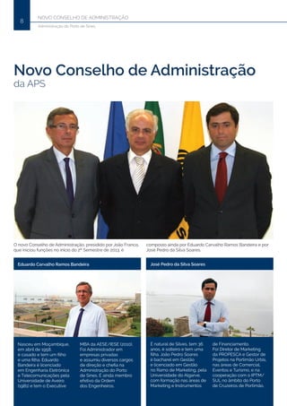 Novo Conselho de Administração
8
Administração do Porto de Sines
Novo Conselho de Administração
da APS
O novo Conselho de Administração, presidido por João Franco,
que iniciou funções no início do 2º Semestre de 2013, é
composto ainda por Eduardo Carvalho Ramos Bandeira e por
José Pedro da Silva Soares.
Eduardo Carvalho Ramos Bandeira
Nasceu em Moçambique,
em abril de 1958,
é casado e tem um filho
e uma filha. Eduardo
Bandeira é licenciado
em Engenharia Eletrónica
e Telecomunicações pela
Universidade de Aveiro
(1981) e tem o Executive
MBA da AESE/IESE (2010).
Foi Administrador em
empresas privadas
e assumiu diversos cargos
de direção e chefia na
Administração do Porto
de Sines. É ainda membro
efetivo da Ordem
dos Engenheiros.
José Pedro da Silva Soares
É natural de Silves, tem 36
anos, é solteiro e tem uma
filha. João Pedro Soares
é bacharel em Gestão
e licenciado em Gestão
no Ramo de Marketing, pela
Universidade do Algarve,
com formação nas áreas de
Marketing e Instrumentos
de Financiamento.
Foi Diretor de Marketing
da PROPESCA e Gestor de
Projetos na Portimão Urbis,
nas áreas de Comercial,
Eventos e Turismo, e na
cooperação com o IPTM/
SUL no âmbito do Porto
de Cruzeiros de Portimão.
 