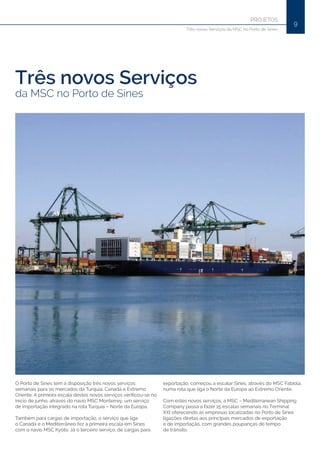 9
PROJETOS
Três novos Serviços da MSC no Porto de Sines
Três novos Serviços
da MSC no Porto de Sines
O Porto de Sines tem à disposição três novos serviços
semanais para os mercados da Turquia, Canadá e Extremo
Oriente. A primeira escala destes novos serviços verificou-se no
início de junho, através do navio MSC Monterrey, um serviço
de importação integrado na rota Turquia – Norte da Europa.
Também para cargas de importação, o serviço que liga
o Canadá e o Mediterrâneo fez a primeira escala em Sines
com o navio MSC Kyoto. Já o terceiro serviço, de cargas para
exportação, começou a escalar Sines, através do MSC Fabiola,
numa rota que liga o Norte da Europa ao Extremo Oriente.
Com estes novos serviços, a MSC – Mediterranean Shipping
Company passa a fazer 15 escalas semanais no Terminal
XXI oferecendo às empresas localizadas no Porto de Sines
ligações diretas aos principais mercados de exportação
e de importação, com grandes poupanças de tempo
de trânsito.
 
