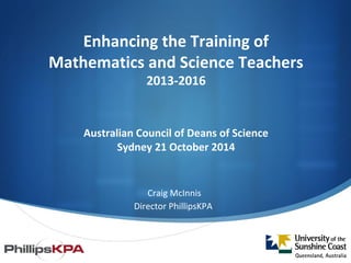 Enhancing the Training of 
Mathematics and Science Teachers 
2013-2016 
Australian Council of Deans of Science 
Sydney 21 October 2014 
Craig McInnis 
Director PhillipsKPA 
 