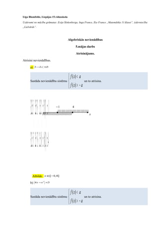Līga Blumfelde, Liepājas 15.vidusskola
Uzdevumi no mācību grāmatas: Evija Slokenberga, Inga France, Ilze France „Matemātika 11.klasei”, izdevniecība
„Lielvārds”.
Algebriskās nevienādības
5.mājas darbs
Atrisinājums.
Atrisini nevienādības.
a) 523 ≤− z
Sastāda nevienādību sistēmu



−>
<
axf
axf
)(
)(
un to atrisina.



≤
−≥
⇒



−−≤
−≥
⇒



−≥−
≤−
⇒



−−≥−
−≤−
⇒



−≥−
≤−
4
1
)2(:8
)2(:2
82
22
352
352
523
523
z
z
z
z
z
z
z
z
z
z
Atbilde. ]4;1[−∈x
b) 54 2
<−xx
Sastāda nevienādību sistēmu



−>
<
axf
axf
)(
)(
un to atrisina.
x
1−
//////////////////////////
4
|||||||||||||||||||||||
 