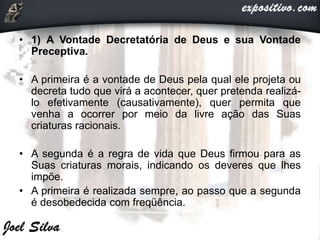 • 1) A Vontade Decretatória de Deus e sua Vontade
Preceptiva.
• A primeira é a vontade de Deus pela qual ele projeta ou
decreta tudo que virá a acontecer, quer pretenda realizá-
lo efetivamente (causativamente), quer permita que
venha a ocorrer por meio da livre ação das Suas
criaturas racionais.
• A segunda é a regra de vida que Deus firmou para as
Suas criaturas morais, indicando os deveres que lhes
impõe.
• A primeira é realizada sempre, ao passo que a segunda
é desobedecida com freqüência.
 