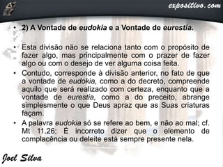 • 2) A Vontade de eudokia e a Vontade de eurestia.
• Esta divisão não se relaciona tanto com o propósito de
fazer algo, mas principalmente com o prazer de fazer
algo ou com o desejo de ver alguma coisa feita.
• Contudo, corresponde à divisão anterior, no fato de que
a vontade de eudokia, como a do decreto, compreende
aquilo que será realizado com certeza, enquanto que a
vontade de eurestia, como a do preceito, abrange
simplesmente o que Deus apraz que as Suas criaturas
façam.
• A palavra eudokia só se refere ao bem, e não ao mal; cf.
Mt 11.26; É incorreto dizer que o elemento de
complacência ou deleite está sempre presente nela.
 