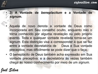 • 3) A Vontade de beneplacitum e a Vontade de
signum.
• Aquela de novo denota a vontade de Deus como
incorporada em Seu conselho oculto, enquanto não o
torna conhecido por alguma revelação ou pelo próprio
evento. Toda e qualquer vontade revelada torna-se um
signum. Esta distinção visa a corresponder à que se faz
entre a vontade decretatória de Deus e Sua vontade
preceptiva, mas dificilmente se pode dizer que o faça.
• O beneplácito de Deus também acha expressão em Sua
vontade preceptiva; e a decretatória às vezes também
chega ao nosso conhecimento por meio de um signum.
 