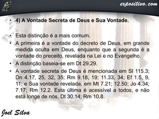 • 4) A Vontade Secreta de Deus e Sua Vontade.
• Esta distinção é a mais comum.
• A primeira é a vontade do decreto de Deus, em grande
medida oculta em Deus, enquanto que a segunda é a
vontade do preceito, revelada na Lei e no Evangelho.
• A distinção baseia-se em Dt 29.29.
• A vontade secreta de Deus é mencionada em Sl 115.3;
Dn 4.17, 25, 32, 35; Rm 9.18, 19; 11.33, 34; Ef 1.5, 9,
11; e Sua vontade revelada, em Mt 7.21; 12.50; Jo 4.34;
7.17; Rm 12.2. Esta última é acessível a todos, e não
está longe de nós, Dt 30.14; Rm 10.8.
 