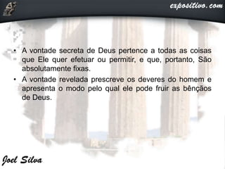 • A vontade secreta de Deus pertence a todas as coisas
que Ele quer efetuar ou permitir, e que, portanto, São
absolutamente fixas.
• A vontade revelada prescreve os deveres do homem e
apresenta o modo pelo qual ele pode fruir as bênçãos
de Deus.
 