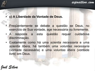 • c) A Liberdade da Vontade de Deus.
• Freqüentemente se debate a questão se Deus, no
exercício de Sua vontade, age necessária ou livremente.
• A resposta a esta questão requer cuidadosa
discriminação.
• Exatamente como há uma scientia necessaria e uma
scientia libera, há também uma voluntas necessaria
(vontade necessária) e uma voluntas libera (vontade
livre) em Deus.
 