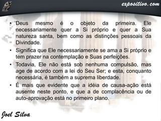 • Deus mesmo é o objeto da primeira. Ele
necessariamente quer a Si próprio e quer a Sua
natureza santa, bem como as distinções pessoais da
Divindade.
• Significa que Ele necessariamente se ama a Si próprio e
tem prazer na contemplação e Suas perfeições.
• Todavia, Ele não está sob nenhuma compulsão, mas
age de acordo com a lei do Seu Ser; e esta, conquanto
necessária, é também a suprema liberdade.
• É mais que evidente que a idéia de causa-ação está
ausente neste ponto, e que a de complacência ou de
auto-aprovação está no primeiro plano.
 