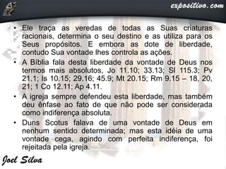 • Ele traça as veredas de todas as Suas criaturas
racionais, determina o seu destino e as utiliza para os
Seus propósitos. E embora as dote de liberdade,
contudo Sua vontade lhes controla as ações.
• A Bíblia fala desta liberdade da vontade de Deus nos
termos mais absolutos, Jo 11.10; 33.13; Sl 115.3; Pv
21.1; Is 10.15; 29.16; 45.9; Mt 20.15; Rm 9.15 – 18, 20,
21; 1 Co 12.11; Ap 4.11.
• A igreja sempre defendeu esta liberdade, mas também
deu ênfase ao fato de que não pode ser considerada
como indiferença absoluta.
• Duns Scotus falava de uma vontade de Deus em
nenhum sentido determinada; mas esta idéia de uma
vontade cega, agindo com perfeita indiferença, foi
rejeitada pela igreja.
 