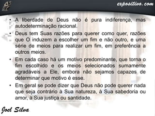 • A liberdade de Deus não é pura indiferença, mas
autodeterminação racional.
• Deus tem Suas razões para querer como quer, razões
que O induzem a escolher um fim e não outro, e uma
série de meios para realizar um fim, em preferência a
outros meios.
• Em cada caso há um motivo predominante, que torna o
fim escolhido e os meios selecionados sumamente
agradáveis a Ele, embora não sejamos capazes de
determinar que motivo é esse.
• Em geral se pode dizer que Deus não pode querer nada
que seja contrário à Sua natureza, à Sua sabedoria ou
amor, à Sua justiça ou santidade.
 
