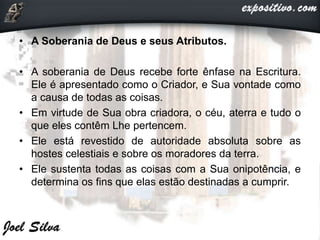 • A Soberania de Deus e seus Atributos.
• A soberania de Deus recebe forte ênfase na Escritura.
Ele é apresentado como o Criador, e Sua vontade como
a causa de todas as coisas.
• Em virtude de Sua obra criadora, o céu, aterra e tudo o
que eles contêm Lhe pertencem.
• Ele está revestido de autoridade absoluta sobre as
hostes celestiais e sobre os moradores da terra.
• Ele sustenta todas as coisas com a Sua onipotência, e
determina os fins que elas estão destinadas a cumprir.
 