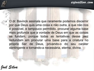• O dr. Bavinck assinala que raramente podemos discernir
por que Deus quis uma coisa e não outra, e que não nos
é possível, e tampouco permitido, procurar alguma base
mais profunda que a vontade de Deus em que as coisas
se fundam, porque todas as tentativas desse jaez
redundam em procurar uma base para a criatura no
próprio Ser de Deus, privando-o do seu caráter
contingente e tornando-a necessária, eterna, divina.
 