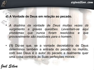 d) A Vontade de Deus em relação ao pecado.
• A doutrina da vontade de Deus muitas vezes dá
surgimento a graves questões. Levantam-se aqui
problemas que nunca foram resolvidos e que
provavelmente são insolúveis para o homem.
• (1) Diz-se que, se a vontade decretatória de Deus
determinou também a entrada do pecado no mundo,
com isso Deus é o autor do pecado e realmente quer
uma coisa contrária às Suas perfeições morais.
 