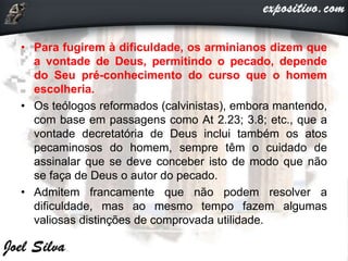 • Para fugirem à dificuldade, os arminianos dizem que
a vontade de Deus, permitindo o pecado, depende
do Seu pré-conhecimento do curso que o homem
escolheria.
• Os teólogos reformados (calvinistas), embora mantendo,
com base em passagens como At 2.23; 3.8; etc., que a
vontade decretatória de Deus inclui também os atos
pecaminosos do homem, sempre têm o cuidado de
assinalar que se deve conceber isto de modo que não
se faça de Deus o autor do pecado.
• Admitem francamente que não podem resolver a
dificuldade, mas ao mesmo tempo fazem algumas
valiosas distinções de comprovada utilidade.
 