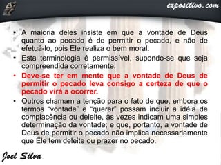 • A maioria deles insiste em que a vontade de Deus
quanto ao pecado é de permitir o pecado, e não de
efetuá-lo, pois Ele realiza o bem moral.
• Esta terminologia é permissível, supondo-se que seja
compreendida corretamente.
• Deve-se ter em mente que a vontade de Deus de
permitir o pecado leva consigo a certeza de que o
pecado virá a ocorrer.
• Outros chamam a tenção para o fato de que, embora os
termos “vontade” e “querer” possam incluir a idéia de
complacência ou deleite, às vezes indicam uma simples
determinação da vontade; e que, portanto, a vontade de
Deus de permitir o pecado não implica necessariamente
que Ele tem deleite ou prazer no pecado.
 