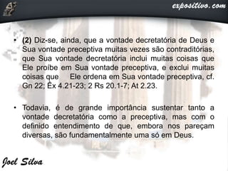 • (2) Diz-se, ainda, que a vontade decretatória de Deus e
Sua vontade preceptiva muitas vezes são contraditórias,
que Sua vontade decretatória inclui muitas coisas que
Ele proíbe em Sua vontade preceptiva, e exclui muitas
coisas que Ele ordena em Sua vontade preceptiva, cf.
Gn 22; Êx 4.21-23; 2 Rs 20.1-7; At 2.23.
• Todavia, é de grande importância sustentar tanto a
vontade decretatória como a preceptiva, mas com o
definido entendimento de que, embora nos pareçam
diversas, são fundamentalmente uma só em Deus.
 
