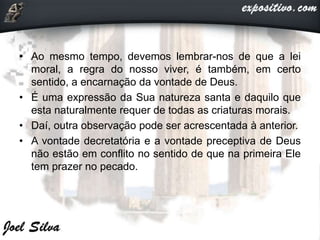 • Ao mesmo tempo, devemos lembrar-nos de que a lei
moral, a regra do nosso viver, é também, em certo
sentido, a encarnação da vontade de Deus.
• É uma expressão da Sua natureza santa e daquilo que
esta naturalmente requer de todas as criaturas morais.
• Daí, outra observação pode ser acrescentada à anterior.
• A vontade decretatória e a vontade preceptiva de Deus
não estão em conflito no sentido de que na primeira Ele
tem prazer no pecado.
 