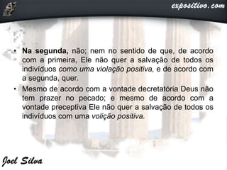 • Na segunda, não; nem no sentido de que, de acordo
com a primeira, Ele não quer a salvação de todos os
indivíduos como uma violação positiva, e de acordo com
a segunda, quer.
• Mesmo de acordo com a vontade decretatória Deus não
tem prazer no pecado; e mesmo de acordo com a
vontade preceptiva Ele não quer a salvação de todos os
indivíduos com uma volição positiva.
 