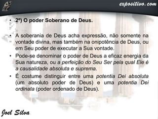 • 2º) O poder Soberano de Deus.
• A soberania de Deus acha expressão, não somente na
vontade divina, mas também na onipotência de Deus, ou
em Seu poder de executar a Sua vontade.
• Pode-se denominar o poder de Deus a eficaz energia da
Sua natureza, ou a perfeição do Seu Ser pela qual Ele é
a causalidade absoluta e suprema.
• É costume distinguir entre uma potentia Dei absoluta
(um absoluto poder de Deus) e uma potentia Dei
ordinata (poder ordenado de Deus).
 