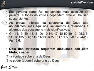 • Ele governa como Rei no sentido mais absoluto da
palavra, e todas as coisas dependem dele e Lhe são
subservientes.
• As provas bíblicas da soberania de Deus são
abundantes, mas aqui nos limitaremos a referir-nos a
algumas das passagens mais significativas:
• Gn 14.19; Ex 18.11; Dt 10.14, 17; Sl 50.10-12; 95.3-5;
115.3; 135.5, 6; 145.11-13; Jr 27.5; Lc 1.53; At 17.24-26;
Ap 19.6.
• Dois dos atributos requerem discussão sob este
título, a saber:
(1) a vontade soberana de Deus.
(2) o poder (querer) soberano de Deus.
 