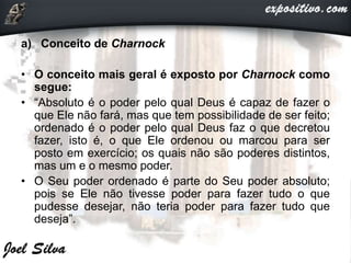 a) Conceito de Charnock
• O conceito mais geral é exposto por Charnock como
segue:
• “Absoluto é o poder pelo qual Deus é capaz de fazer o
que Ele não fará, mas que tem possibilidade de ser feito;
ordenado é o poder pelo qual Deus faz o que decretou
fazer, isto é, o que Ele ordenou ou marcou para ser
posto em exercício; os quais não são poderes distintos,
mas um e o mesmo poder.
• O Seu poder ordenado é parte do Seu poder absoluto;
pois se Ele não tivesse poder para fazer tudo o que
pudesse desejar, não teria poder para fazer tudo que
deseja”.
 