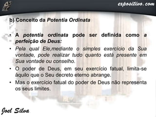 b) Conceito da Potentia Ordinata
• A potentia ordinata pode ser definida como a
perfeição de Deus:
• Pela qual Ele,mediante o simples exercício da Sua
vontade, pode realizar tudo quanto está presente em
Sua vontade ou conselho.
• O poder de Deus, em seu exercício fatual, limita-se
àquilo que o Seu decreto eterno abrange.
• Mas o exercício fatual do poder de Deus não representa
os seus limites.
 