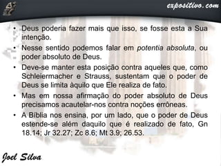 • Deus poderia fazer mais que isso, se fosse esta a Sua
intenção.
• Nesse sentido podemos falar em potentia absoluta, ou
poder absoluto de Deus.
• Deve-se manter esta posição contra aqueles que, como
Schleiermacher e Strauss, sustentam que o poder de
Deus se limita àquilo que Ele realiza de fato.
• Mas em nossa afirmação do poder absoluto de Deus
precisamos acautelar-nos contra noções errôneas.
• A Bíblia nos ensina, por um lado, que o poder de Deus
estende-se além daquilo que é realizado de fato, Gn
18.14; Jr 32.27; Zc 8.6; Mt 3.9; 26.53.
 