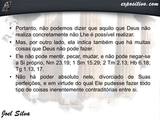 • Portanto, não podemos dizer que aquilo que Deus não
realiza concretamente não Lhe é possível realizar.
• Mas, por outro lado, ela indica também que há muitas
coisas que Deus não pode fazer.
• Ele não pode mentir, pecar, mudar, e não pode negar-se
a Si próprio, Nm 23.19; 1 Sm 15.29; 2 Tm 2.13; Hb 6.18;
Tg 1.13, 17.
• Não há poder absoluto nele, divorciado de Suas
perfeições, e em virtude do qual Ele pudesse fazer todo
tipo de coisas inerentemente contraditórias entre si.
 