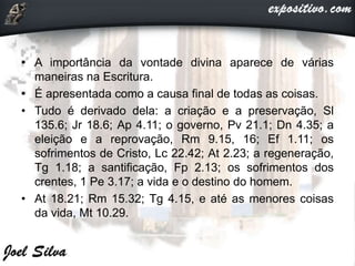 • A importância da vontade divina aparece de várias
maneiras na Escritura.
• É apresentada como a causa final de todas as coisas.
• Tudo é derivado dela: a criação e a preservação, Sl
135.6; Jr 18.6; Ap 4.11; o governo, Pv 21.1; Dn 4.35; a
eleição e a reprovação, Rm 9.15, 16; Ef 1.11; os
sofrimentos de Cristo, Lc 22.42; At 2.23; a regeneração,
Tg 1.18; a santificação, Fp 2.13; os sofrimentos dos
crentes, 1 Pe 3.17; a vida e o destino do homem.
• At 18.21; Rm 15.32; Tg 4.15, e até as menores coisas
da vida, Mt 10.29.
 