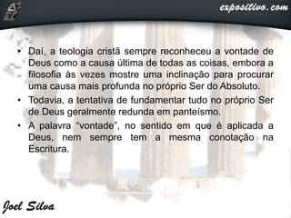 • Daí, a teologia cristã sempre reconheceu a vontade de
Deus como a causa última de todas as coisas, embora a
filosofia às vezes mostre uma inclinação para procurar
uma causa mais profunda no próprio Ser do Absoluto.
• Todavia, a tentativa de fundamentar tudo no próprio Ser
de Deus geralmente redunda em panteísmo.
• A palavra “vontade”, no sentido em que é aplicada a
Deus, nem sempre tem a mesma conotação na
Escritura.
 