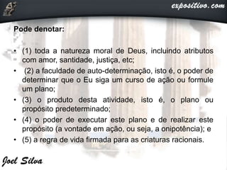 Pode denotar:
• (1) toda a natureza moral de Deus, incluindo atributos
com amor, santidade, justiça, etc;
• (2) a faculdade de auto-determinação, isto é, o poder de
determinar que o Eu siga um curso de ação ou formule
um plano;
• (3) o produto desta atividade, isto é, o plano ou
propósito predeterminado;
• (4) o poder de executar este plano e de realizar este
propósito (a vontade em ação, ou seja, a onipotência); e
• (5) a regra de vida firmada para as criaturas racionais.
 