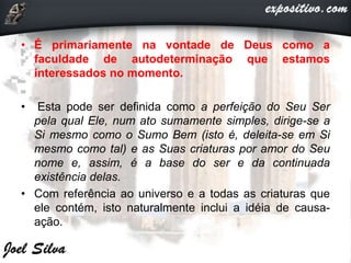 • É primariamente na vontade de Deus como a
faculdade de autodeterminação que estamos
interessados no momento.
• Esta pode ser definida como a perfeição do Seu Ser
pela qual Ele, num ato sumamente simples, dirige-se a
Si mesmo como o Sumo Bem (isto é, deleita-se em Si
mesmo como tal) e as Suas criaturas por amor do Seu
nome e, assim, é a base do ser e da continuada
existência delas.
• Com referência ao universo e a todas as criaturas que
ele contém, isto naturalmente inclui a idéia de causa-
ação.
 